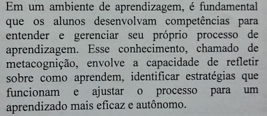 Em um ambiente de aprendizagem, é fundamental 
que os alunos desenvolvam competências para 
entender e gerenciar seu próprio processo de 
aprendizagem. Esse conhecimento, chamado de 
metacognição, envolve a capacidade de refletir 
sobre como aprendem, identificar estratégias que 
funcionam e ajustar o processo para um 
aprendizado mais eficaz e autônomo.