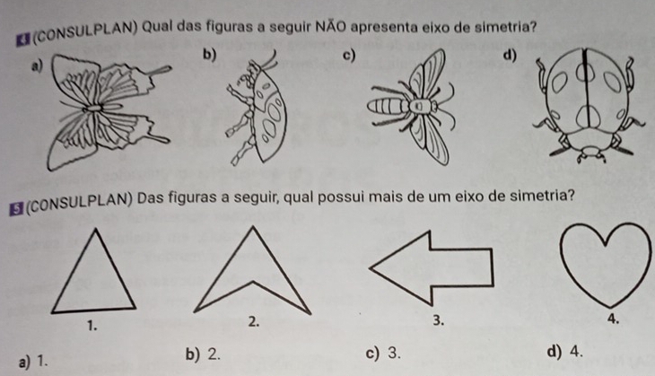 (CONSULPLAN) Qual das figuras a seguir NÃO apresenta eixo de simetria?
b
d)
c
*(CONSULPLAN) Das figuras a seguir, qual possui mais de um eixo de simetria?
1.
2.
3.
a) 1. b) 2. c) 3. d) 4.