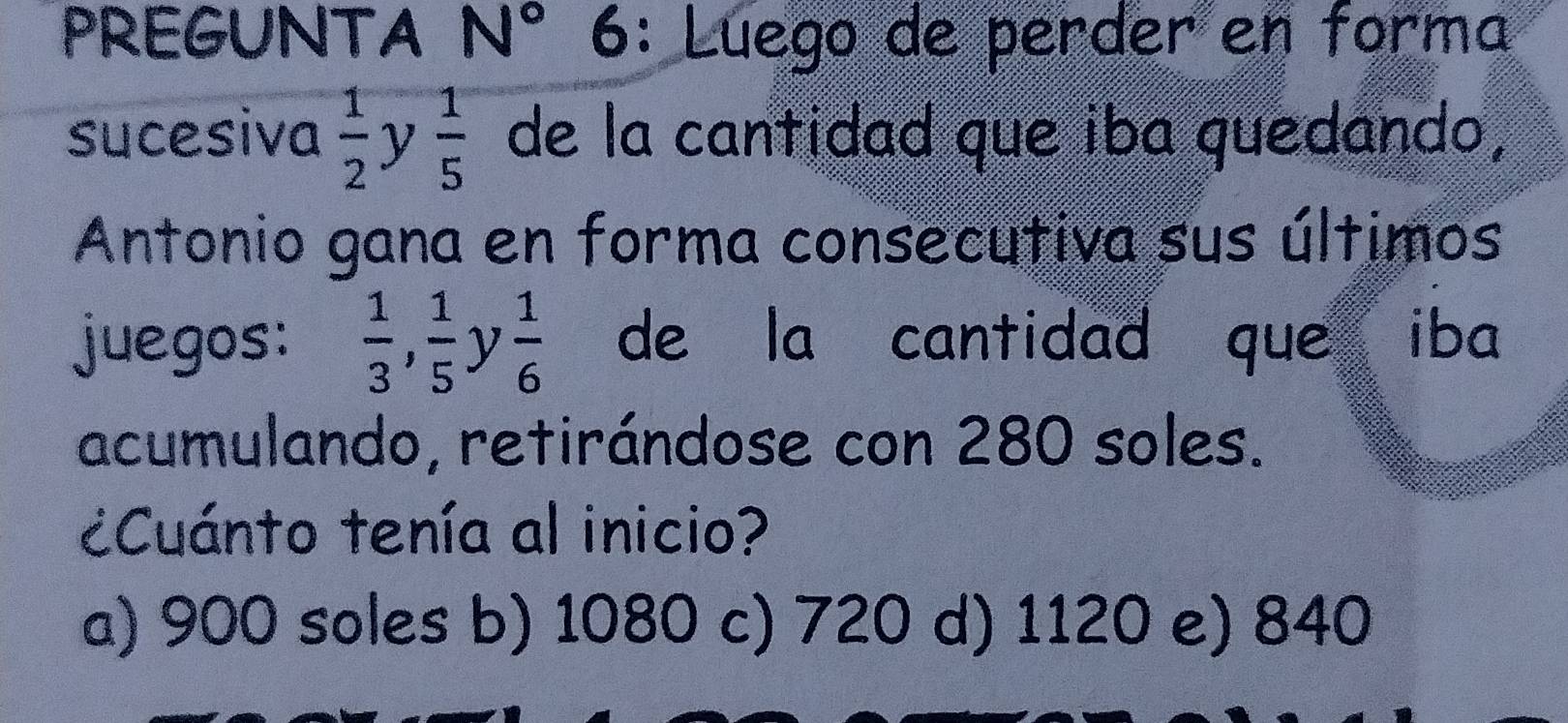 PREGUNTA N° 6: Lúego de perder en forma
sucesiva  1/2 y 1/5  de la cantidad que iba quedando,
Antonio gana en forma consecutiva sus últimos
juegos:  1/3 ,  1/5 y 1/6  de la cantidad que iba
acumulando, retirándose con 280 soles.
¿Cuánto tenía al inicio?
a) 900 soles b) 1080 c) 720 d) 1120 e) 840