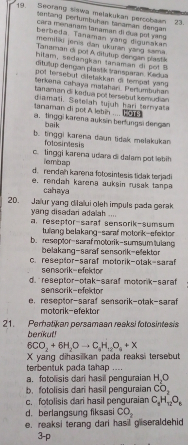 Seorang siswa melakukan percobaan 23.
tentang pertumbuhan tanaman dengan
cara menanam tanaman di dua pot yang
berbeda. Tanaman yang digunakan
memiliki jenis dan ukuran yang sama.
Tanaman di pot A ditutup dengan plastik
hitam, sedangkan tanaman di pot B
ditutup dengan plastik transparan. Kedua
pot tersebut diletakkan di tempat yang 
terkena cahaya matahari. Pertumbuhan
tanaman di kedua pot tersebut kemudian
diamati. Setelah tujuh hari ternyata
tanaman di pot A lebih .... HoTs
a. tinggi karena auksin berfungsi dengan
baik
b. tinggi karena daun tidak melakukan
fotosintesis
c. tinggi karena udara di dalam pot lebih
lembap
d. rendah karena fotosintesis tidak terjadi
e. rendah karena auksin rusak tanpa
cahaya
20. Jalur yang dilalui oleh impuls pada gerak
yang disadari adalah ....
a. reseptor-saraf sensorik-sumsum
tulang belakang-saraf motorik-efektor
b. reseptor-saraf motorik-sumsum tulang
belakang-saraf sensorik-efektor
c. reseptor-saraf motorik-otak-saraf
sensorik-efektor
d. reseptor-otak-saraf motorik-saraf
sensorik-efektor
e. reseptor-saraf sensorik-otak-saraf
motorik-efektor
21. Perhatikan persamaan reaksi fotosintesis
berikut!
6CO_2+6H_2Oto C_6H_12O_6+X
X yang dihasilkan pada reaksi tersebut
terbentuk pada tahap ....
a. fotolisis dari hasil penguraian H_2O
b. fotolisis dari hasil penguraian CO_2
c. fotolisis dari hasil penguraian C_6H_12O_6
d.berlangsung fiksasi CO_2
e. reaksi terang dari hasil gliseraldehid
3-p