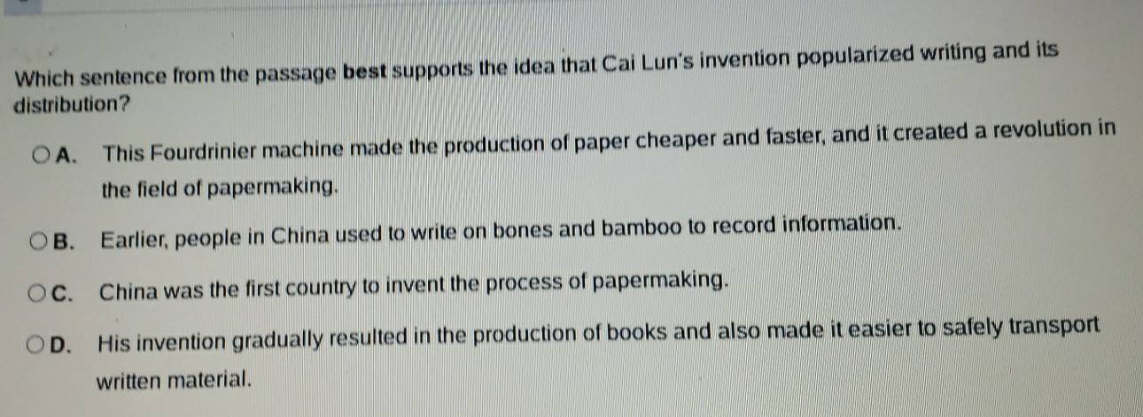 Which sentence from the passage best supports the idea that Cai Lun's invention popularized writing and its
distribution?
A. This Fourdrinier machine made the production of paper cheaper and faster, and it created a revolution in
the field of papermaking.
B. Earlier, people in China used to write on bones and bamboo to record information.
C. China was the first country to invent the process of papermaking.
D. His invention gradually resulted in the production of books and also made it easier to safely transport
written material.