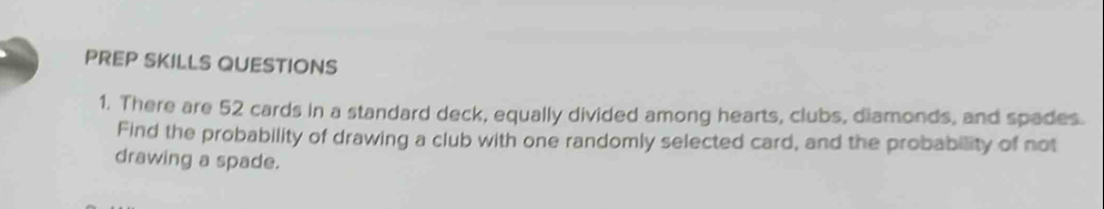 PREP SKILLS QUESTIONS 
1. There are 52 cards in a standard deck, equally divided among hearts, clubs, diamonds, and spades. 
Find the probability of drawing a club with one randomly selected card, and the probability of not 
drawing a spade.