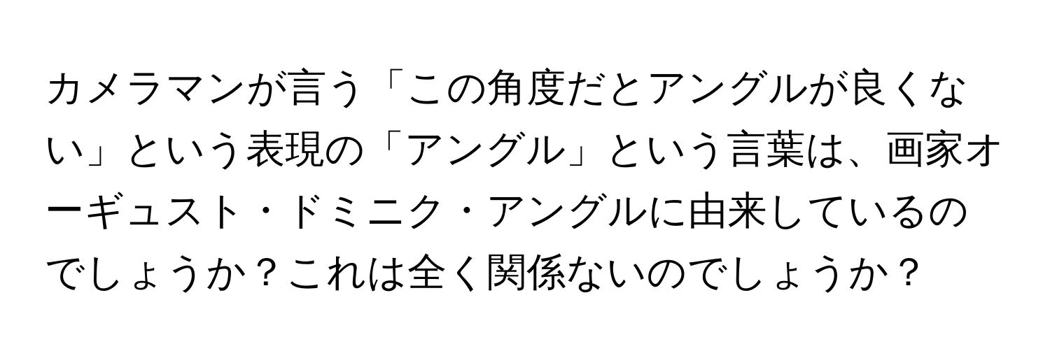 カメラマンが言う「この角度だとアングルが良くない」という表現の「アングル」という言葉は、画家オーギュスト・ドミニク・アングルに由来しているのでしょうか？これは全く関係ないのでしょうか？