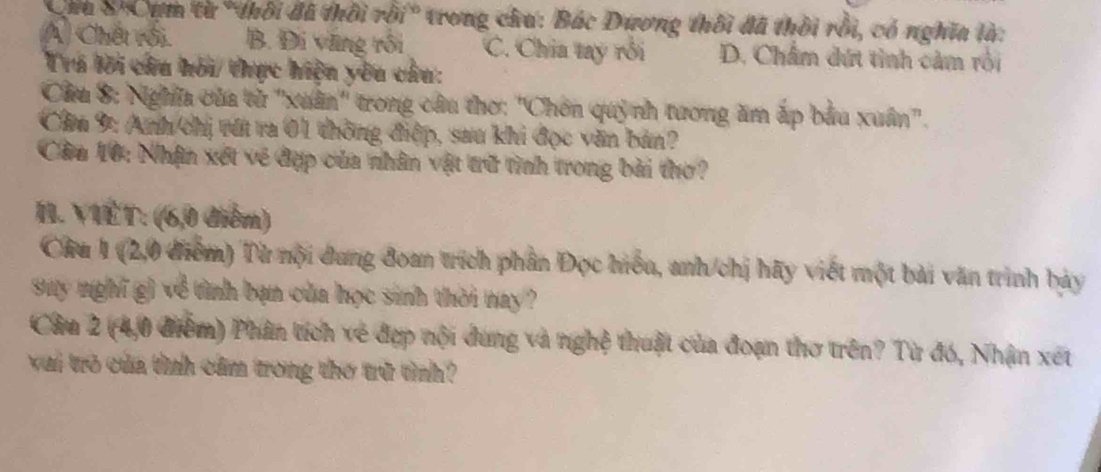 Chu 8'Cụm từ "thôi đã thời rồi" trong chu: Bắc Dương thôi đã thời rồi, có nghĩa là:
A Chết rồi B. Đi vũng rồi C. Chia tay rồi D. Châm dứt tình cảm rối
Trá lời câu hỏi/ thực hiện yêu câu:
Cầu 8: Nghĩa của tử ''xuân'' trong câu thơ: ''Chơn quỳnh tương ăm ấp bầu xuân''.
Câu 9: Anh chị vớt ra 01 thông điệp, sau khi đọc văn bản?
Cầu 10: Nhận xét về đợp của nhân vật trữ tình trong bài thơ?
II. VIÊT: (6,0 điểm)
Câu 1 (2,0 điểm) Từ nội dung đoan trích phần Đọc hiểu, anh/chị hãy viết một bài văn trình bảy
suy nghĩ g) về tình bạn của học sinh thời nay ?
Câu 2 (4,0 điểm) Phân tích về đợp nội dung và nghệ thuật của đoạn thơ trên? Từ đó, Nhận xét
vai trò của tình cầm trong thơ trữ tình?