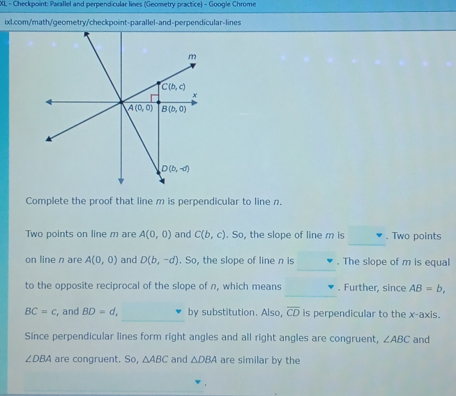 XL - Checkpoint: Parallel and perpendicular lines (Geometry practice) - Google Chrome
ixl.com/math/geometry/checkpoint-parallel-and-perpendicular-lines
Complete the proof that line m is perpendicular to line n.
Two points on line m are A(0,0) and C(b,c). So, the slope of line m is . Two points
_
_
on line n are A(0,0) and D(b,-d). So, the slope of line n is . The slope of m is equal
_
to the opposite reciprocal of the slope of n, which means . Further, since AB=b,
_
BC=c , and BD=d, by substitution. Also, overline CD is perpendicular to the x-axis.
Since perpendicular lines form right angles and all right angles are congruent, ∠ ABC and
∠ DBA are congruent. So, △ ABC and △ DBA are similar by the