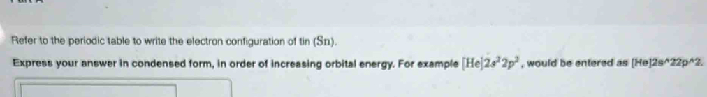 Refer to the periodic table to write the electron configuration of tin (Sn). 
Express your answer in condensed form, in order of increasing orbital energy. For example [He]2s^22p^2 , would be entered as [He]2s^(wedge)22p^(wedge)2.