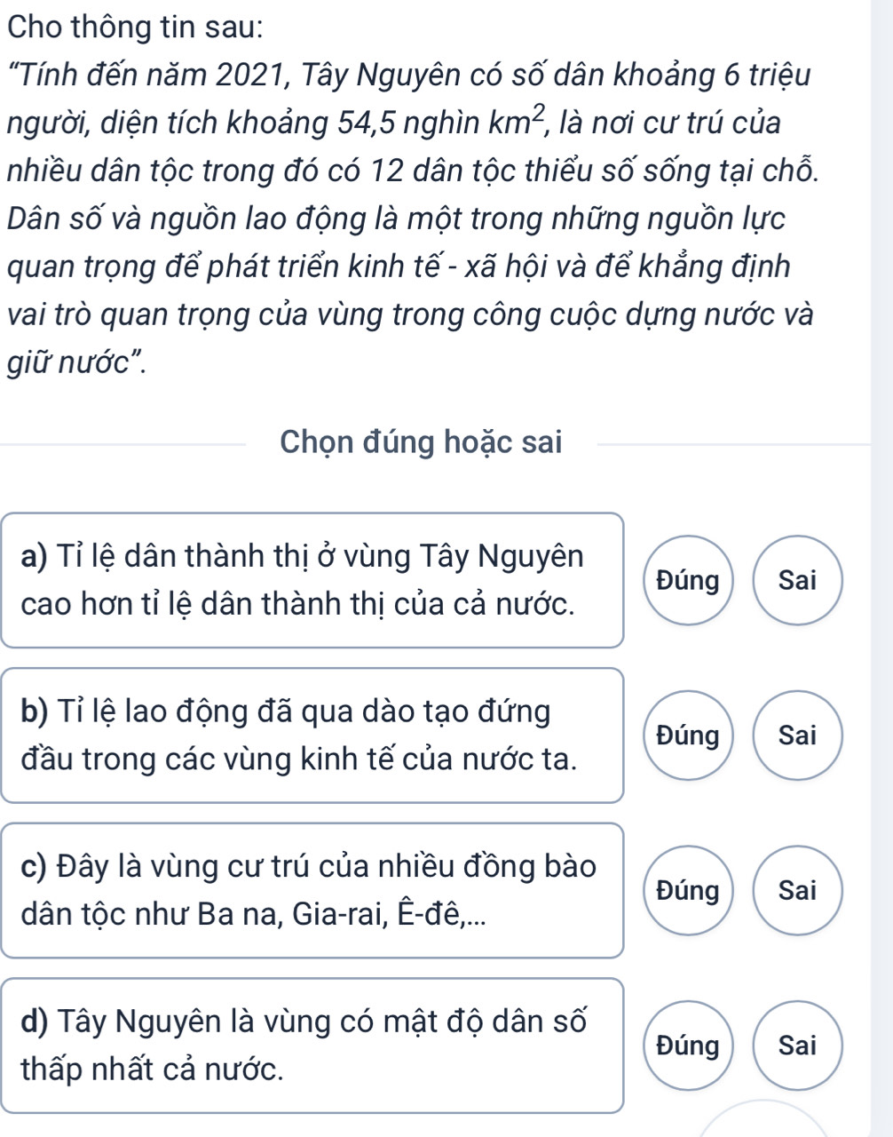 Cho thông tin sau:
"Tính đến năm 2021, Tây Nguyên có số dân khoảng 6 triệu
người, diện tích khoảng 54, 5 nghìn km^2, , là nơi cư trú của
nhiều dân tộc trong đó có 12 dân tộc thiểu số sống tại chỗ.
Dân số và nguồn lao động là một trong những nguồn lực
quan trọng để phát triển kinh tế - xã hội và để khẳng định
vai trò quan trọng của vùng trong công cuộc dựng nước và
giữ nước".
Chọn đúng hoặc sai
a) Tỉ lệ dân thành thị ở vùng Tây Nguyên
Đúng Sai
cao hơn tỉ lệ dân thành thị của cả nước.
b) Tỉ lệ lao động đã qua dào tạo đứng
Đúng Sai
đầu trong các vùng kinh tế của nước ta.
c) Đây là vùng cư trú của nhiều đồng bào
Đúng Sai
dân tộc như Ba na, Gia-rai, Ê-đê,...
d) Tây Nguyên là vùng có mật độ dân số Đúng Sai
thấp nhất cả nước.