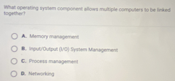 What operating system component allows multiple computers to be linked
together?
A. Memory management
B. input/Output (I/O) System Management
C. Process management
D. Networking