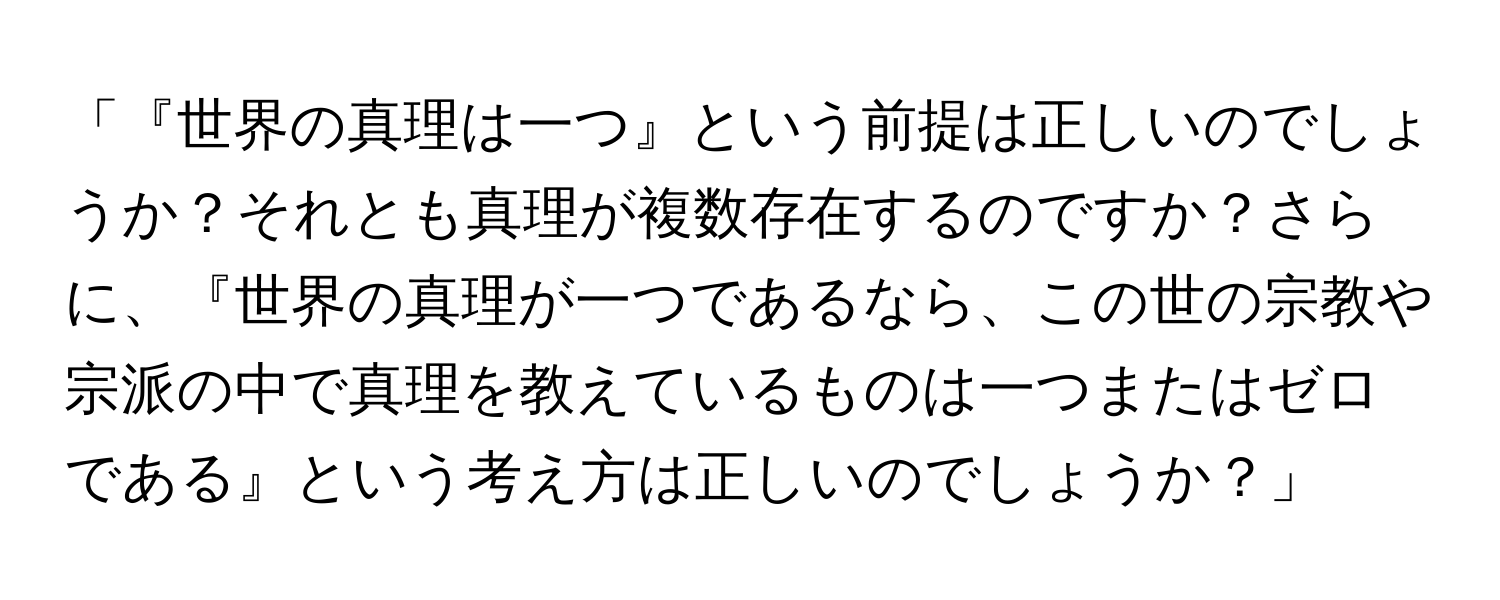 「『世界の真理は一つ』という前提は正しいのでしょうか？それとも真理が複数存在するのですか？さらに、『世界の真理が一つであるなら、この世の宗教や宗派の中で真理を教えているものは一つまたはゼロである』という考え方は正しいのでしょうか？」