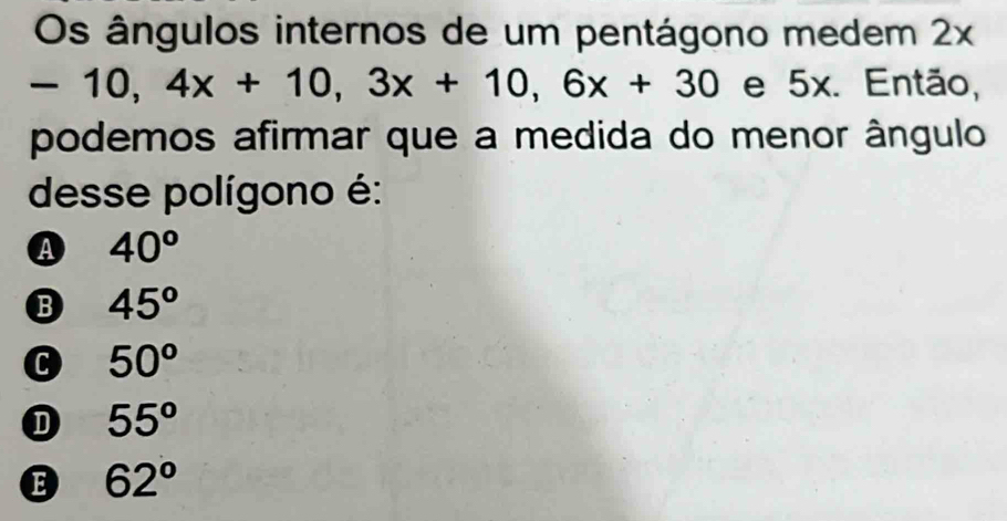 Os ângulos internos de um pentágono medem 2x
-10, 4x+10, 3x+10, 6x+30 e 5x. Então,
podemos afirmar que a medida do menor ângulo
desse polígono é:
A 40^o
B 45°
C 50^o
D 55°
E 62°