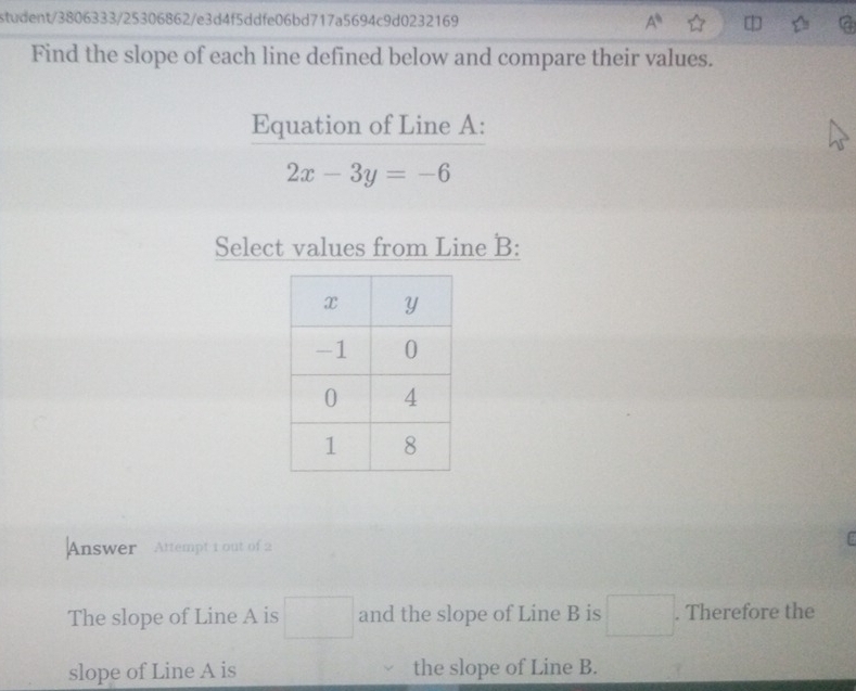 student/3806333/25306862/e3d4f5ddfe06bd717a5694c9d0232169 A^6 
Find the slope of each line defined below and compare their values. 
Equation of Line A :
2x-3y=-6
Select values from Line B : 
Answer Attempt 1 out of 2 

The slope of Line A is □ and the slope of Line B is □. Therefore the 
slope of Line A is the slope of Line B.