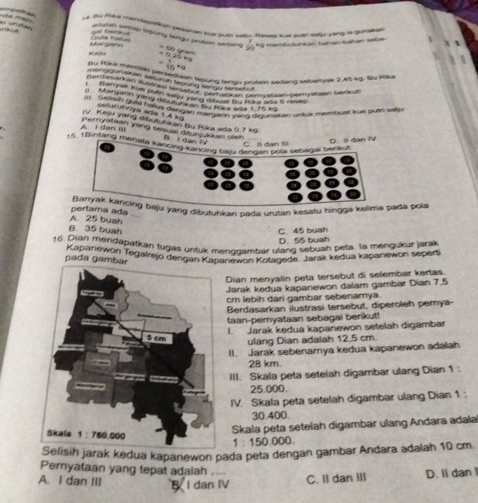 Bu Paua mendepstioen pessnan kue putn saly. Tesep kue butn saliy yaing s gumakal
roba rris adutsh setap tepong tailgu protein sadang  7/20 * g
gai terk u
rikun o urutan Gu tilu
Mat  gar n
memEutunkan twhan bahan saba
Knifea =69cm =0.26M
= 1/10 v_0
Bu Rika memiski Dersediaan tepung teriou protein sedang seberylk 2.45 kg. Bu Rik
mentgunakan sejurh fepong lengu tenstat
Berdasarkan) Rustrasi (ersebut, peratikan perytian peryitaen berkut
1 Bariyak kue putri saiju yang dibual Bu Rika ada 5 reses
I Margarin yang dibutuhzen Bu Roka ade 1 75 kg
I1 . Selisih guia halus dengan margann yang digunaian untux membuat kue puth sallu
selurührya ada 1.4 kg
ry Keju yang dibutuhkan Bo Fika ada 0.7 kg
A. I dan iI
Peryataan yang sesuai ditunjukikan olen
B. I dan
15. 1Bintang mériata kancing-kuincing baju derigan pola sebagai berkut
D Il dan IV
pertama adaaju yang dibutuhkan pada urutan kesatu hingga kelima pada pola
A. 25 buah
B 35 buah C. 45 buah
D. 55 buah
16. Dian mendapatkan tugas untuk menggambar ulang sebuah peta, la mengukur jarak
Kapanewon Tegalrejo derigan Kapanewon Kotagede. Jarak kedua kapanewon seperti
pada gamb
Dian menyalin peta tersebut di selembar kertas.
Jarak kedua kapanewon dalam gambar Dian 7,5
cr lebih dari gambar sebenamya.
Berdasarkan ilustrasi tersebut, diperoleh pernya-
taan-pemyataan sebagai berikut!
I. Jarak kedua kapanewon setelah digambar
ulang Dian adalah 12,5 cm.
II. Jarak sebenamya kedua kapanewon adalah
28 km.
III. Skala peta setelah digambar ulang Dian 1:
25.000.
IV. Skala peta setelah digambar ulang Dian 1 :
30.400.
Skala peta setelah digambar ulang Andara adala
1 15000 0.
Selisih jarak kedua kapanewon pada peta dengan gambar Andara adalah 10 cm.
Pernyataan yang tepat adalah
A. I dan III B I dan IV
C. II dan III D. Il dan