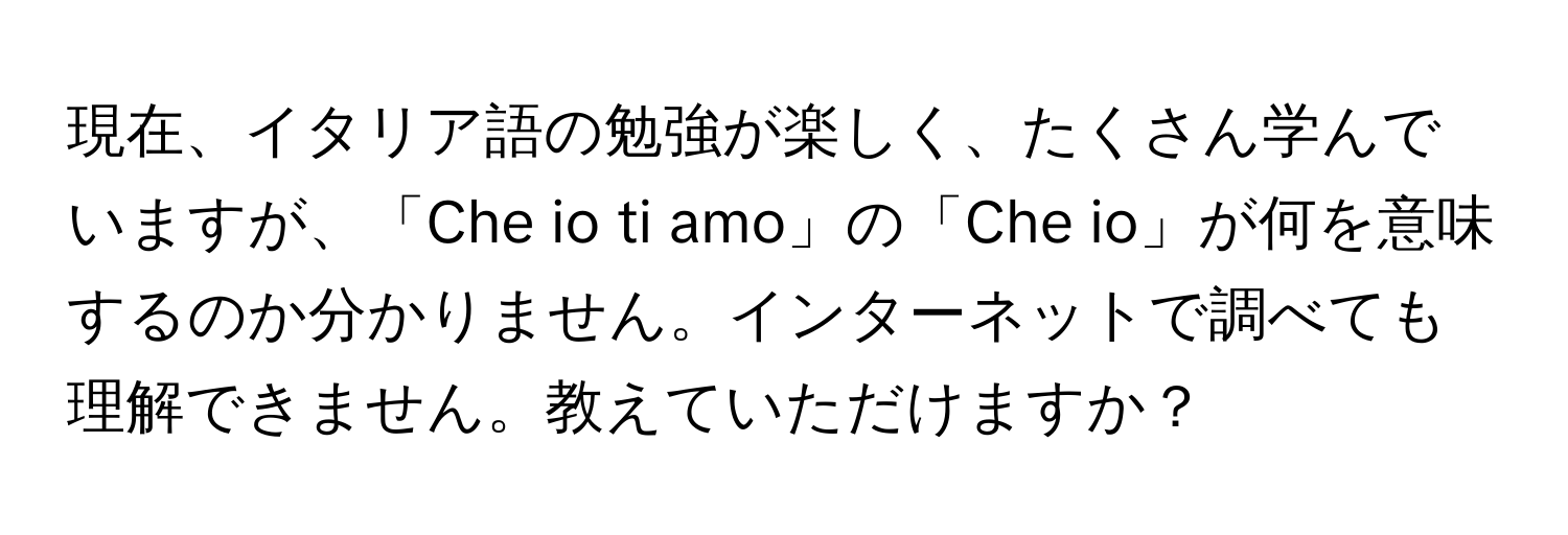 現在、イタリア語の勉強が楽しく、たくさん学んでいますが、「Che io ti amo」の「Che io」が何を意味するのか分かりません。インターネットで調べても理解できません。教えていただけますか？