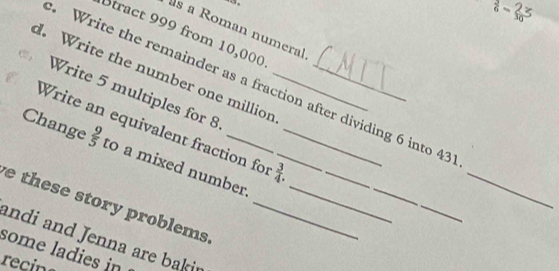  7/6 - 27/30 
s a Roman numeral 
Stract 999 from 10,000
d. Write the number one millior__ 
Write the remainder as a fraction after dividing 6 into 43
Write 5 multiples for 8
_ 
Write an equivalent fraction for  3/4 . 
Change  9/5  to a mixed number _ 
_ 
e these story problems __ 
andi and Jenna are baki 
some ladies in 
recins