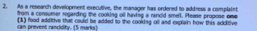 As a research development executive, the manager has ordered to address a complaint 
from a consumer regarding the cooking oil having a rancid smell. Please propose one 
(1) food additive that could be added to the cooling oil and explain how this additive 
can prevent rancidity. (5 marks)