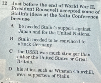 Just before the end of World War II,
President Roosevelt accepted some of
Stalin's ideas at the Yalta Conference
because
A he needed Stalin’s support against
Japan and for the United Nations.
B Stalin needed to be convinced to
attack Germany
C the USSR was much stronger than
either the United States or Great
Britain.
D his allies, such as Winston Churchill,
were supporters of Stalin.