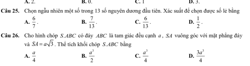 A. 2. B. 0. C. 1 D. 3.
Câu 25. Chọn ngẫu nhiên một số trong 13 số nguyên dương đầu tiên. Xác suất để chọn được số lẻ bằng
A.  6/7 .  7/13 .  6/13 .  1/2 . 
B.
C.
D.
Câu 26. Cho hình chóp S. ABC có đáy ABC là tam giác đều cạnh a, SA vuông góc với mặt phăng đáy
và SA=asqrt(3). Thể tích khối chóp S. ABC bằng
A.  a/4   a^3/2  C.  a^3/4  D.  3a^3/4 
B.