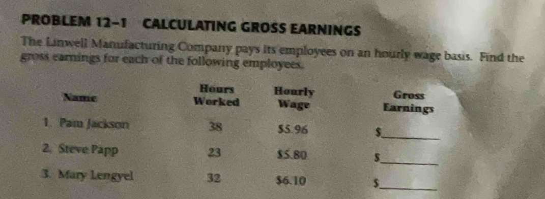 PROBLEM 12-1 CALCULATING GROSS EARNINGS 
The Linwell Manufacturing Company pays its employees on an hourly wage basis. Find the 
gross earnings for each of the following employees.
Hours Hourly Gross 
Name Worked Wage Earnings 
1. Pam Jackson 38 $5.96 $_ 
2. Steve Papp 23 $5.80
_s 
3. Mary Lengyel 32 $6.10 $_