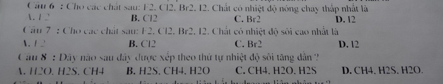 Cho các chất sau: F2. Cl2. Br2. I2. Chất có nhiệt độ nóng chay thấp nhất là
A. 1 2 B. Cl2 C. Br2 D. 12
Câu 7 : Cho các chất sau: F2. Cl2. Br2. I2. Chất có nhiệt độ sôi cao nhất là
A. F 2 B. Cl2 C. Br2 D. 12
Câu 8 : Dây nào sau đây được xếp theo thứ tự nhiệt dộ sôi tăng dẫn ?
A. H2O. H2S. CH4 B. H2S. CH4. H2O C. CH4. H2O. H2S D. CH4. H2S. H2O.