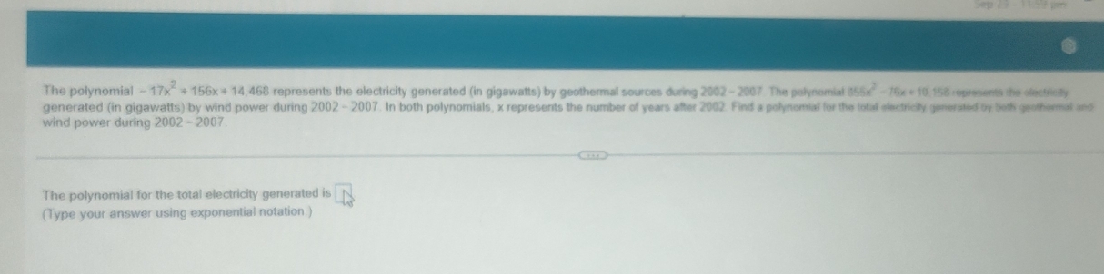 The polynomial -17x^2+156x+14,468 represents the electricity generated (in gigawatts) by geothermal sources during 2002 - 2007. The polynomial 855x^2-16x+10.158 S represents the olectricily 
generated (in gigawatts) by wind power during 2002-2007 '. In both polynomials, x represents the number of years after 2002. Find a polynomial for the total electricity generated by both geothermal and 
wind power during 2002 - 2007 
The polynomial for the total electricity generated is vector LN
(Type your answer using exponential notation.)