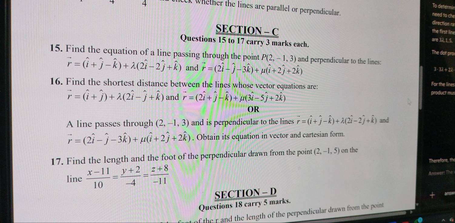 4 4 
To determin 
CCK Whether the lines are parallel or perpendicular. direction ra 
need to che 
SECTION - C the first line 
are 3λ, 1, 5. 
Questions 15 to 17 carry 3 marks each. The dot pro 
15. Find the equation of a line passing through the point P(2,-1,3) and perpendicular to the lines:
vector r=(hat i+hat j-hat k)+lambda (2hat i-2hat j+hat k) and vector r=(2hat i-hat j-3hat k)+mu (hat i+2hat j+2hat k)
3 -3lambda +2lambda
16. Find the shortest distance between the lines whose vector equations are: 
For the lines
vector r=(widehat i+widehat j)+lambda (2widehat i-widehat j+widehat k) and vector r=(2hat i+hat j-hat k)+mu (3hat i-5hat j+2hat k)
product mus 
OR 
A line passes through (2,-1,3) and is perpendicular to the lines vector r=(hat i+hat j-hat k)+lambda (2hat i-2hat j+hat k) and
vector r=(2hat i-hat j-3hat k)+mu (hat i+2hat j+2hat k). Obtain its equation in vector and cartesian form. 
17. Find the length and the foot of the perpendicular drawn from the point (2,-1,5) on the 
Therefore, the 
line  (x-11)/10 = (y+2)/-4 = (z+8)/-11 
Answer: The 
SECTION - D 
answ 
Questions 18 carry 5 marks. 
f the r and the length of the perpendicular drawn from the point