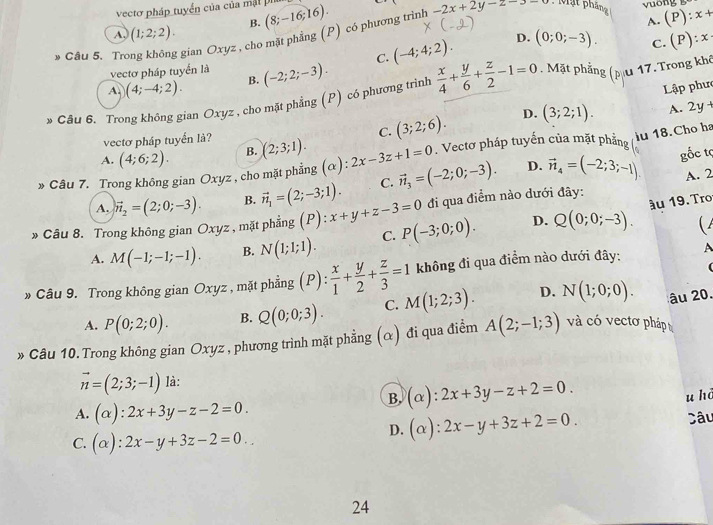 -2x+2y-z-3=0 : Mặt pháng
vectơ pháp tuyển của của mật p  u ong (P):x+
A. (1;2;2). B.
» Câu 5. Tro gian Oxyz , cho mặt phẳng (P) có phương trình (8;-16;16).
A.
C. (-4;4;2). D. (0;0;-3).
C. (P):x
vectơ pháp tuyển là (-2;2;-3).
A (4;-4;2).
B.
Lập phư
* Câu 6. Trong không gian Oxyz , cho mặt phẳng (P) có phương trình  x/4 + y/6 + z/2 -1=0. Mặt phẳng (pu 17.Trong khê
vectơ pháp tuyển lả? (3;2;6). D. (3;2;1). A. 2y
C.
A. (4;6;2). B. (2;3;1).. Vectơ pháp tuyến của mặt phẳng iu 18. Cho ha
» Câu 7. Trong không gian Oxyz , cho mặt phẳng (α): 2x-3z+1=0 vector n_3=(-2;0;-3). D. vector n_4=(-2;3;-1) gốc tc
A. vector n_2=(2;0;-3). B. vector n_1=(2;-3;1). C.
A. 2
D. ầu 19. Tro
» Câu 8. Trong không gian Oxyz , mặt phẳng (P):x+y+z-3=0 P(-3;0;0). đi qua điểm nào dưới đây:
A. M(-1;-1;-1). B. N(1;1;1). C. Q(0;0;-3). (
» Câu 9. Trong không gian Oxyz , mặt phẳng (P): x/1 + y/2 + z/3 =1 không đi qua điểm nào dưới đây: A
A. P(0;2;0). B. Q(0;0;3). C. M(1;2;3). D. N(1;0;0). âu 20.
» Câu 10. Trong không gian Oxyz , phương trình mặt phẳng (α) đi qua điểm A(2;-1;3) và có vectơ pháp
vector n=(2;3;-1) là:
B. (alpha ):2x+3y-z+2=0.
u hā
A. (alpha ):2x+3y-z-2=0.
C. (alpha ):2x-y+3z-2=0..
D. (alpha ):2x-y+3z+2=0. Câu
24