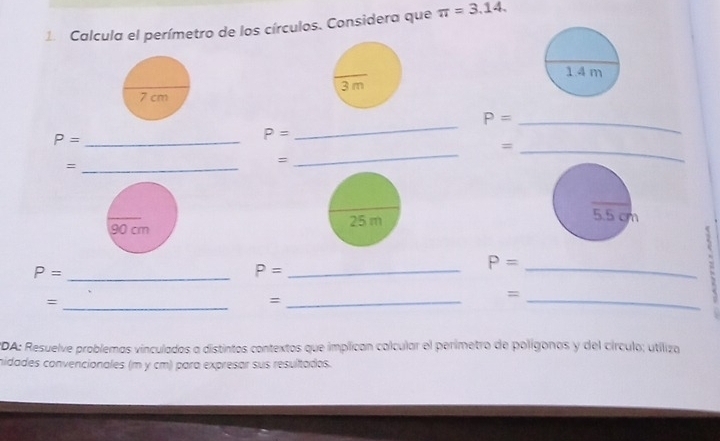 Calcula el perímetro de los círculos. Considera que π =3.14. 
_ 
_ P=
_ 
_ P=
P=
_= 
_= 
= 

( 
_ P=
P= _ 
_ P=
_= 
_= 
_= 
*DA: Resuelve problemas vinculados a distintos contextos que implican calcular el perimetro de polígonos y del círculo; utiliza 
nidades convencionales (m y cm) para expresar sus resultados.