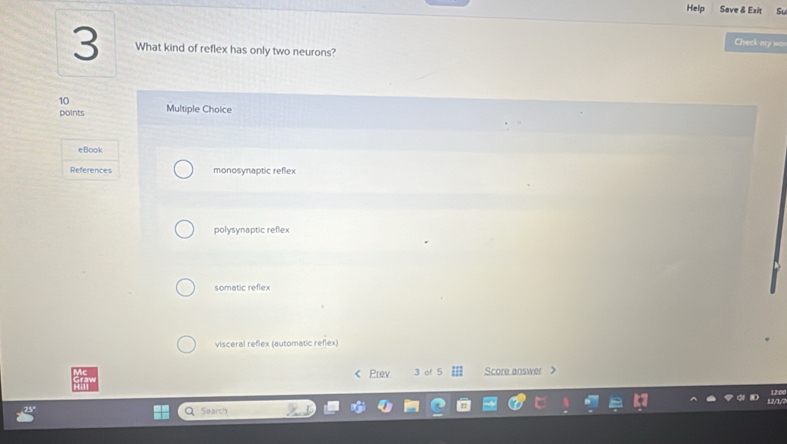 Help Save & Exit S
Check ary wo
3 What kind of reflex has only two neurons?
10 Multiple Choice
points
eBook
References monosynaptic reflex
polysynaptic reflex
somatic reflex
visceral reflex (automatic reflex)
< Prev 3 of 5 Score answer
Search