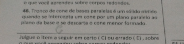 que você aprendeu sobre corpos redondos. 
48. Tronco de cone de bases paralelas é um sólido obtido 
quando se intercepta um cone por um plano paralelo ao 
plano da base e se descarta o cone menor formado. 
_ 
Julgue o item a seguir em certo ( C) ou errado ( E) , sobre 
_