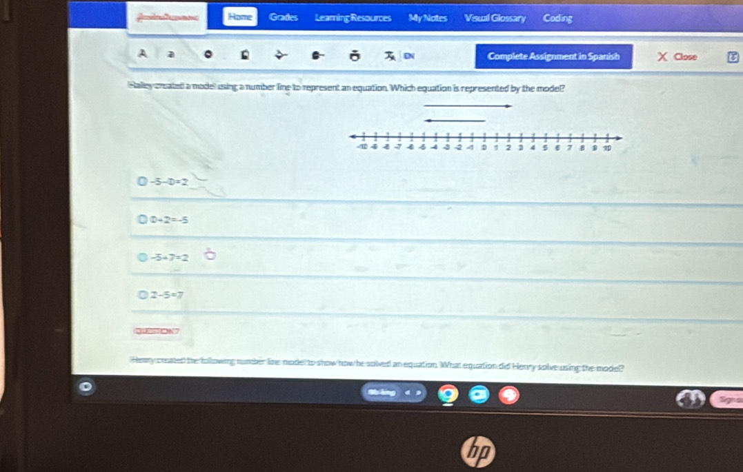 Amd a Rome Grades Learing Resources My Notes Visual Glossary Coding
A a
DN Complete Assignment in Spanish X Close
Halley created a model using a number line to represent an equation. Which equation is represented by the model?
_
-11 4 4 4 -3 2 4 D; 4 5 € ; 8 1
a -5-D=2
D+2=-5
-5+7=2
2-5=7
QUESTON
Heary ceated the following number line model to show how he solved an equation. What equation did Henry solve using the model