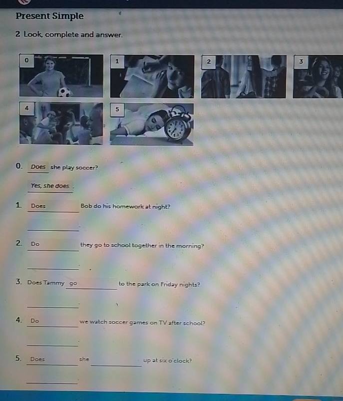 Present Simple 
2 Look, complete and answer. 
0. Does she play soccer? 
Yes, she does . 
_ 
1 Does Bob do his homework at night? 
_ 
_ 
2. Do they go to school together in the morning? 
_ 
. 
_ 
3. Does Tammy go to the park on Friday nights? 
_. 、 
_ 
4. Do we watch soccer games on TV after school? 
_ 
__ 
5. Does she up at six o'clock? 
_