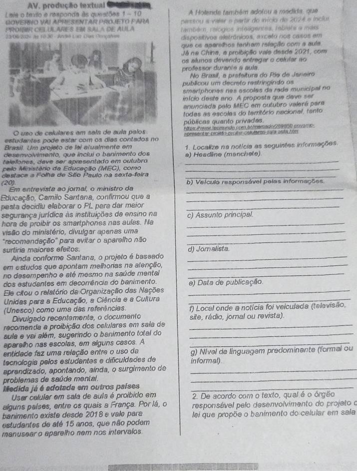 AV, produção textual       
Lais o texto e responda às questões 1 - 10 A Holende também adolou a madida, que
GOVERRO VAI APRESENTAR PROJETO PARA passou a valer e partir do início de 2024 e inclur.
PROIBIR CELULARES EM SALA DE AULA também, relógios inteligentes, rableta a mais
23:06/2024 às 10.30 - André Lun Ces Oonçalves disposítivos eletrônicos, exceto nos casos em
que os aparelhos tenham releção com a aula.
Já na China, a proibição vale desde 2021, com
os alunos devendo antregar o celular ao
professor duranie a aula
No Brasil, a prefeitura do Rio de Janeiro
publicou um decreto restringindo as
smartphones nas escolas da rade municipal no
início deste ano. A proposta que deve ser
anunciada pelo MEC em outubro valerá para
todes as escoles do território nacional, tanto
públicas quanto privadas.
O uso de calulares em sala de aula palos hites/ww.tecmundo.com.br/mercado/219859 covamo
estudantes pode estar com os días contados no apresentar-proisto-proibir-celulares-sala-aula htm
Brasil. Um projeto de lai atualmente em
desenvolvimento, que inclui o banimento dos 1. Localize na notícia as seguintes informações.
a) Headline (manchete)
telefones, deve ser apresentado em outubro_
pelo Ministério da Educação (MEC), como_
destace a Folha de São Paulo na sexta-feira_
(20) b) Veículo responsável pelas informações
Em entrevista ao joral, o ministro da_
Educação, Camilo Santana, confirmou que a_
pesta decidiu elaborar o PL para dar maior_
segurança jurídica às instituições de ensino na c) Assunto principal.
hora de proibir os smartphones nas aulas. Na_
visão do ministério, divulgar apenas uma_
'recomendação'' para evitar o aparelho não_
surtiria maiores efeitos.
Ainda conforme Santana, o projeto é baseado _d) Jornalista.
em estudos que apontam melhorias na alenção,_
no desempenho e até mesmo na saúde mental_
dos estudantes em decorrência do banimento. e) Data de publicação.
Ele citou o relatório da Organização das Nações_
Unidas para a Educação, a Ciência e a Cultura_
(Unesco) como uma das referências. f) Local onde a notícia foi veiculada (televisão,
Divulgado recentemente, o documento site, rádio, jornal ou revista).
recomenda a proibição dos celulares em sala de_
aula e vai além, sugerindo o banimento total do_
aparelho nas escolas, em alguns casos. A_
entidade faz uma relação entre o uso da g) Nível de linguagem predominante (formal ou
tecnología pelos estudantes e dificuldades de informal)
aprendizado, apontando, ainda, o surgimento de_
problemas de saúde mental.
_
Medida já é adotada em outros países_
User celular em sala de aula é proibido em 2. De acordo com o texto, quel é o órgão
alguns países, entre os quais a França. Por lá, o  responsável pelo desenvolvimento do projeto o
banimento existe desde 201 8 e vale para lei que propõe o banimento do celular em sala
estudantes de até 15 anos, que não podem
manusear o aparelho nem nos intervalos.