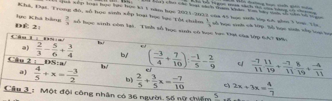 ê n B ội đưỡng học sinh giới môn
: Khi bố Ngọc mua sách thi cửa hàng cổ chương
giu bìa) cho các loại sách tham khảo. Em hãy tính số tiên bố Ngọc
el quả xếp loại học lực học kỉ 1 năm học 2021-2022 của 45 học sinh lớp 6A gồm 3 loại: Tất,
Khá, Đạt. Trong đó, số học sinh xếp loại học lực Tốt chiếm  1/3  số học sinh cả lớp. Số học sinh xếp loại họ
ĐÉ 2:
lực Khá bằng  2/3  số học sinh còn lại. Tính số học sinh có học lực Đạt của lớp 6A? ĐS:
Câu 1 : ĐS:a/ b/ c/
a)  2/3 - 5/6 + 3/4  b/ ( (-3)/4 + 7/10 ): (-1)/5 - 2/9  cl  (-7)/11 . 11/19 + (-7)/11 . 8/19 + (-4)/11 
Câu 2 : D S:a/ b/ c/
a)  4/5 +x= (-3)/2  b)  2/5 + 3/5 x= (-7)/10 
c) 2x+3x= 4/7 
Câu 3 : Một đội công nhân có 36 người. Số nữ chiếm _ 5