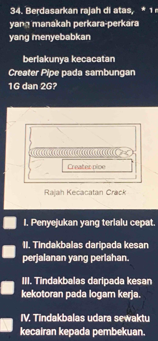 Berdasarkan rajah di atas, * 1 
yang manakah perkara-perkara
yang menyebabkan
berlakunya kecacatan
Creater Pipe pada sambungan
1G dan 2G?

Creater pive
Rajah Kecacatan Crack
I. Penyejukan yang terlalu cepat.
11. Tindakbalas daripada kesan
perjalanan yang perlahan.
III. Tindakbalas daripada kesan
kekotoran pada logam kerja.
IV. Tindakbalas udara sewaktu
kecairan kepada pembekuan.