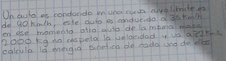 Oh auto es condoddo en una corva cuyolimite es 
de 40 km/h, este auto es conducido a 36 km/h
en ese momento otro auto de lamima masa
2000 kg no respeta la velocidad y va a 22km
calcula ld eneigia sinefica de rada uno de ellbos