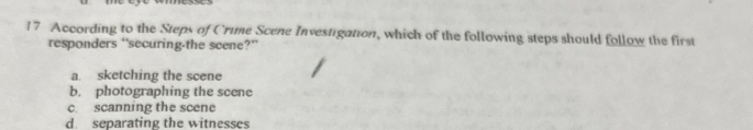 According to the Steps of Crume Scene Investigation, which of the following steps should follow the first
responders “securing-the scene?”
a. sketching the scene
b. photographing the scene
c scanning the scene
d. separating the witnesses