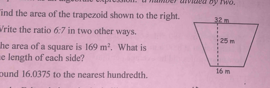 a humber aivided by two. 
ind the area of the trapezoid shown to the right. 
Vrite the ratio 6:7 in two other ways. 
he area of a square is 169m^2. What is 
e length of each side? 
ound 16.0375 to the nearest hundredth.