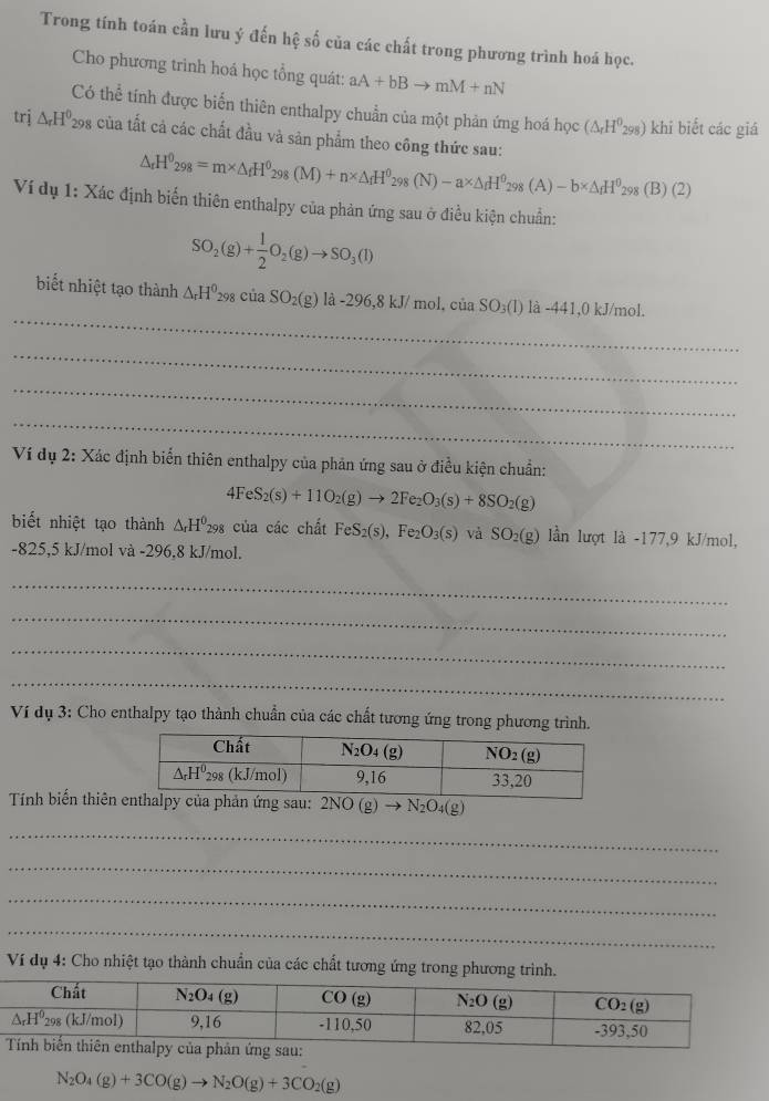 Trong tính toán cần lưu ý đến hệ số của các chất trong phương trình hoá học.
Cho phương trinh hoá học tổng quát: aA+bBto mM+nN
Có thể tính được biến thiên enthalpy chuẩn của một phản ứng hoá học (△ _rH^0_298) khi biết các giá
trj △ _rH^0_298 : của tất cả các chất đầu và sản phẩm theo công thức sau: △ _rH^0_298=m* △ _fH^0_298(M)+n* △ _fH^0_298(N)-a* △ _fH^0_298(A)-b* △ _fH^0_298
(B)(2)
Ví dụ 1: Xác định biến thiên enthalpy của phản ứng sau ở điều kiện chuẩn:
SO_2(g)+ 1/2 O_2(g)to SO_3(l)
_
biết nhiệt tạo thành △ _rH^0_298ciaSO_2(g)la-296,8kJ/ mol. ciaSO_3(1) là -441,0kJ/mol
_
_
_
Ví dụ 2: Xác định biển thiên enthalpy của phản ứng sau ở điều kiện chuẩn:
4FeS_2(s)+11O_2(g)to 2Fe_2O_3(s)+8SO_2(g)
biết nhiệt tạo thành △ _rH^0_298 của các chất FeS_2(s),Fe_2O_3(s) và SO_2(g) lần lượt là -177,9 kJ/mol,
-825,5 kJ/mol và -296,8 kJ/mol.
_
_
_
_
Ví dụ 3: Cho enthalpy tạo thành chuẩn của các chất tương ứng trong phương trình.
Tính biến thiênalpy của phản ứng sau: 2NO(g)to N_2O_4(g)
_
_
_
_
Ví dụ 4: Cho nhiệt tạo thành chuẩn của các chất tương ứng trong phương trình.
N_2O_4(g)+3CO(g)to N_2O(g)+3CO_2(g)