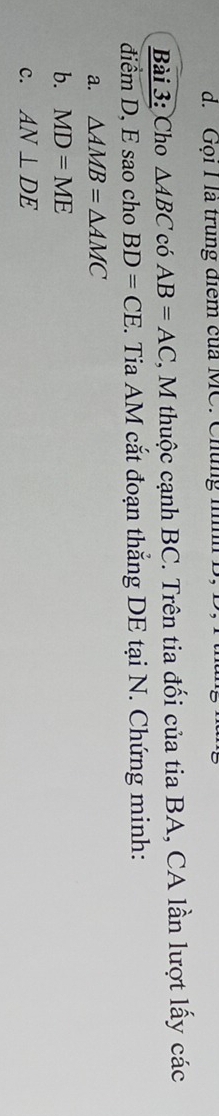 d. Gọi I là trung điểm của MC. Chúng nnh
Bài 3: Cho △ ABC có AB=AC 2, M thuộc cạnh BC. Trên tia đối của tia BA, CA lần lượt lấy các
điểm D, E sao cho BD=CE. Tia AM cắt đoạn thắng DE tại N. Chứng minh:
a. △ AMB=△ AMC
b. MD=ME
c. AN⊥ DE