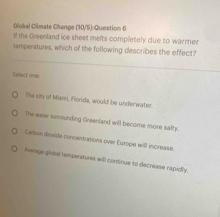 Global Climate Change (10/5):Question 6
If the Greenland ice sheet melts completely due to warmer
temperatures, which of the following describes the effect?
Select one:
The city of Miami, Florida, would be underwater.
The water surrounding Greenland will become more salty.
Carbon dioxide concentrations over Europe will increase.
Average global temperatures will continue to decrease rapidly.