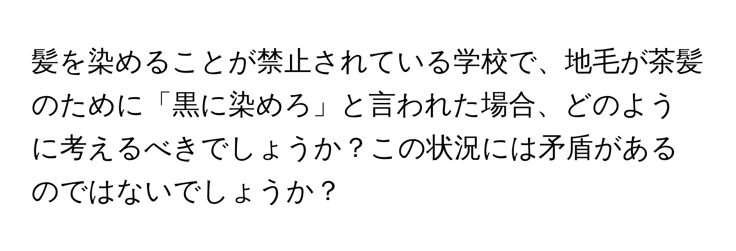 髪を染めることが禁止されている学校で、地毛が茶髪のために「黒に染めろ」と言われた場合、どのように考えるべきでしょうか？この状況には矛盾があるのではないでしょうか？