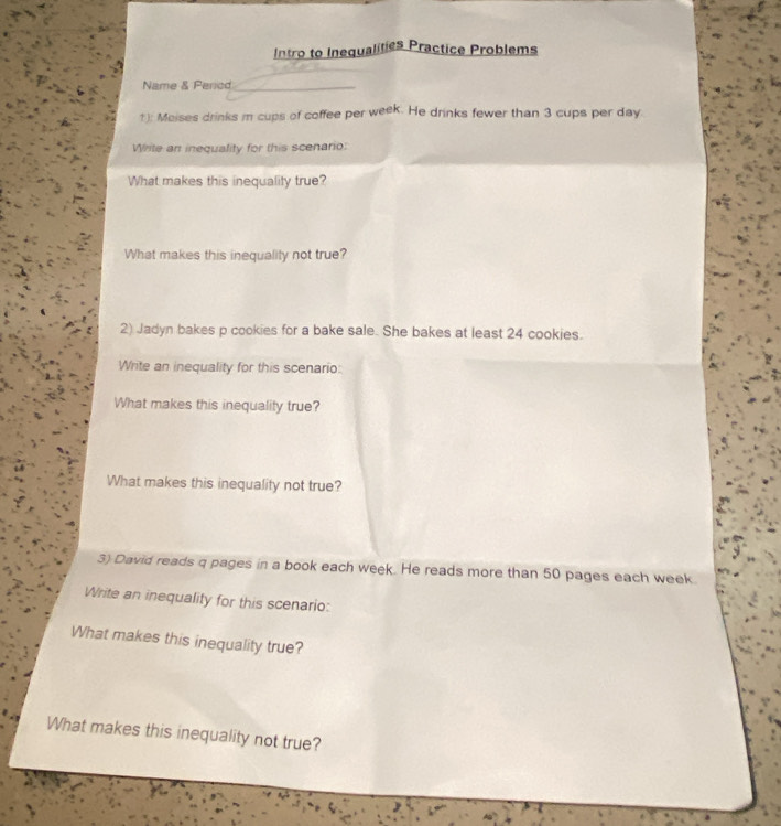 Intro to Inequalities Practice Problems 
Name & Pericd_ 
1): Meises drinks m cups of coffee per week. He drinks fewer than 3 cups per day
Write an inequality for this scenario: 
What makes this inequality true? 
What makes this inequality not true? 
2) Jadyn bakes p cookies for a bake sale. She bakes at least 24 cookies. 
Write an inequality for this scenario: 
What makes this inequality true? 
What makes this inequality not true? 
3) David reads q pages in a book each week. He reads more than 50 pages each week. 
Write an inequality for this scenario: 
What makes this inequality true? 
What makes this inequality not true?