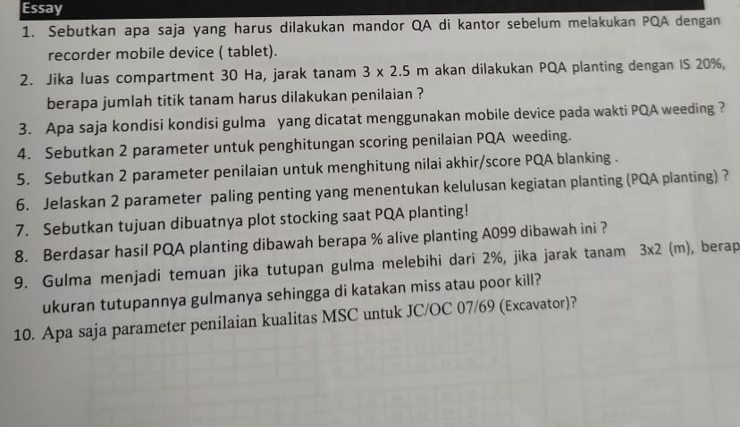 Essay 
1. Sebutkan apa saja yang harus dilakukan mandor QA di kantor sebelum melakukan PQA dengan 
recorder mobile device ( tablet). 
2. Jika luas compartment 30 Ha, jarak tanam 3* 2.5m akan dilakukan PQA planting dengan IS 20%, 
berapa jumlah titik tanam harus dilakukan penilaian ? 
3. Apa saja kondisi kondisi gulma yang dicatat menggunakan mobile device pada wakti PQA weeding ? 
4. Sebutkan 2 parameter untuk penghitungan scoring penilaian PQA weeding. 
5. Sebutkan 2 parameter penilaian untuk menghitung nilai akhir/score PQA blanking . 
6. Jelaskan 2 parameter paling penting yang menentukan kelulusan kegiatan planting (PQA planting) ? 
7. Sebutkan tujuan dibuatnya plot stocking saat PQA planting! 
8. Berdasar hasil PQA planting dibawah berapa % alive planting A099 dibawah ini ? 
9. Gulma menjadi temuan jika tutupan gulma melebihi dari 2%, jika jarak tanam 3* 2(m) , berap 
ukuran tutupannya gulmanya sehingga di katakan miss atau poor kill? 
10. Apa saja parameter penilaian kualitas MSC untuk JC/OC 07/69 (Excavator)?