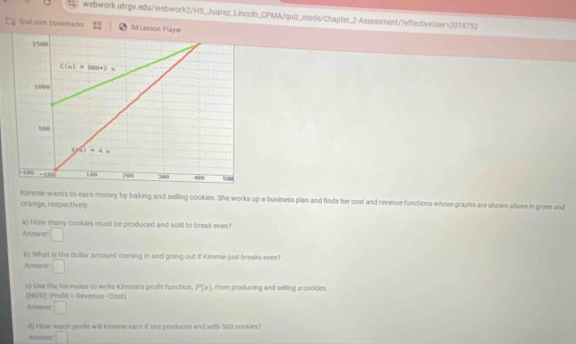 Cz bed com bookmarks IM Lesson Player
Kimmie wants to earn money by baking and selling cookies. She works up a business plan and finds her cost and revenue functions whose graphs are shown above in green and
orange, respectively.
a) How many cookies must be produced and sold to break even?
Answer □
b) What is the dollar arount coming in and going out if Kimmie just breaks even?
Antwer □
c) Use the formulas to write Kimmie's profit function, P(x) , from producing and selling æ cookies.
(NOTE: Proft - Revenue -Cast)
Answer □
d) How mach profit will Kimmie eam if she produces and sellå 500 cookies?
Anuswer □