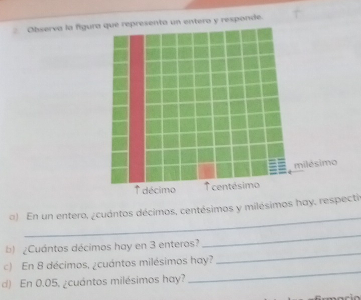 Observa la fígura que representa un entero y responde. 
_ 
) En un entero, ¿cuántos décimos, centésimos y milésimos hay, respectir 
_ 
_ 
b)¿Cuántos décimos hay en 3 enteros? 
_ 
c) En 8 décimos, ¿cuántos milésimos hay? 
d) En 0.05, ¿cuántos milésimos hay?