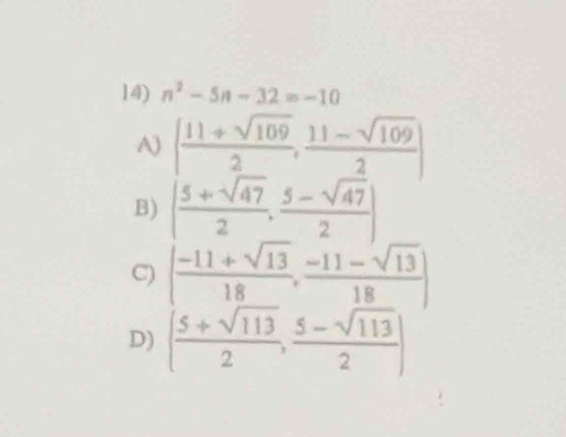 n^2-5n-32=-10
A) [ (11+sqrt(109))/2 , (11-sqrt(109))/2 ]
B) ( (5+sqrt(47))/2 , (5-sqrt(47))/2 )
C) ( (-11+sqrt(13))/18 , (-11-sqrt(13))/18 )
D) ( (5+sqrt(113))/2 , (5-sqrt(113))/2 )