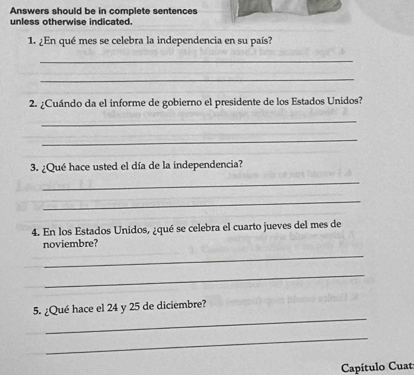 Answers should be in complete sentences 
unless otherwise indicated. 
1. ¿En qué mes se celebra la independencia en su país? 
_ 
_ 
2. ¿Cuándo da el informe de gobierno el presidente de los Estados Unidos? 
_ 
_ 
3. ¿Qué hace usted el día de la independencia? 
_ 
_ 
4. En los Estados Unidos, ¿qué se celebra el cuarto jueves del mes de 
noviembre? 
_ 
_ 
_ 
5. ¿Qué hace el 24 y 25 de diciembre? 
_ 
Capítulo Cuat