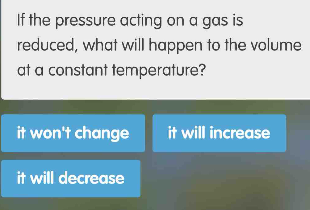 If the pressure acting on a gas is
reduced, what will happen to the volume
at a constant temperature?
it won't change it will increase
it will decrease