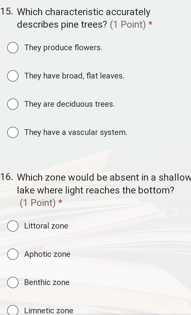 Which characteristic accurately
describes pine trees? (1 Point) *
They produce flowers.
They have broad, flat leaves.
They are deciduous trees.
They have a vascular system.
16. Which zone would be absent in a shallow
lake where light reaches the bottom?
(1 Point) *
Littoral zone
Aphotic zone
Benthic zone
Limnetic zone