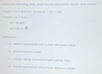 Given the following code, what can be said about result1 and result2 ?
result  1/x  =(A<3) or (B>5) and ((C+D)=42)
result 2=(A<3)or1
(8>5)and1
((C+D)=45)
Select one:
a. result1 and result2 will contain the same value
b. None of these is valid
c. result1 will be True and result2 will be False
d. result1 and result2 will contain different values